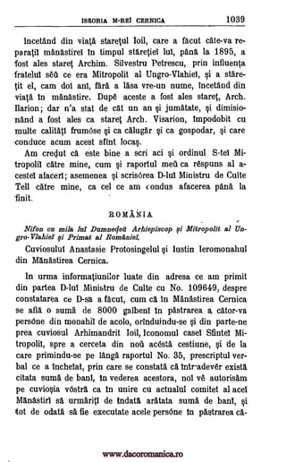 ISEORIA M-REI CERNICA 1039
lncetand din viata staretul Ioil, care a facut cate-va re-
paratil manastirel in timpul staretiei lui, pang. la 1895, a
lost ales stares Archim. Silvestru Petrescu, prin influenta
fratelul seu ce era Mitropolit al Ungro-Vlahiel, si a stare-
tit el, cam doi ani, far. a lasa vre-un nume, incetand din
viata in manastire. Dupe aceste a fost ales staret, Arch.
Ilarion; dar n'a stat de cat un an si jumatate, si dimisio-
nand a fost ales ca staret Arch. Visarion, tmpodobit cu
multe calitati frumOse §i ca calugar si ca gospodar, si care
-conduce acum acest dint local.
Am creclut a este bine a scri aci si ordinul S-tel Mi-
tropolil dire mine, cum si raportul mai ca respuns al a-
cestel afacerl; asemenea §i scrisOrea D -lu! Ministru de Culte
Tell dire mine, ca cel ce am condus afacerea pang. la
-finit.
ROMAi*TIA.
Nifon cn mile la Dumneoleii Arhiepiscop 0 Mitropolit al Un-
gro-Vlahier 0 Primat al Romaniei:
Cuviosului Anastasie Protosingelul §i lustin Ieromonahul
din Manastirea Cernica.
In urma informatiunilor luate din adresa ce am primit
din partea D-lui Ministru de Culte cu No. 109649, despre
constatarea ce D-sa a facut, cum ca in Manastirea Cernica
se afla o suma de 8000 galbeni in pastrarea a cator-va
persOne din monahif de acolo, orinduindu-se §i din parte-ne
prea cuviosul Arhimandrit Ioil, Iconomul case! Sfintel Mi-
tropolii, spre a cerceta din noii acesta cestiune, §i tie la
care primindu-se pe Fang raportul No. 35, prescriptul ver-
bal ce a inchelat, prin care se constata ca intadever exista
citata suma de ban!, In vederea acestora, noi ye autorisam
pe cuvio§ia vOstra ca in unire cu actualul comitet al ace!
Manastiri sa urmarip de indata aratata suma de ban!, §i
tot de odata sa fie executate acele persOne in pastrarea ca-
www.dacoromanica.ro
 
