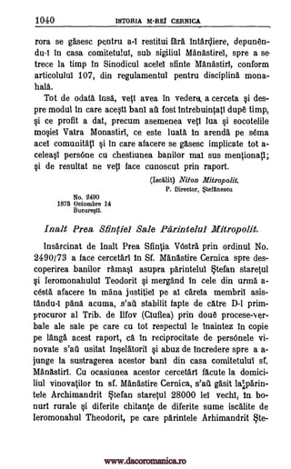 1040 ISTORIA M -REI CERNICA
rora se gasesc pentru a-I restitui are intar4iere, depunen-
da-I in casa comitetulul, sub sigiliul Manb.stirei, spre a se-
trece la timp in Sinodicul acelel sfinte Manastirl, conform
articolulul 107, din regulamentul pentru discipline mona-
haa.
Tot de °data ins6., vetI avea in vederu, a cerceta si des-
pre modal in care acestI bani a6. fost intrebuintati dupe timp,
si ce profit a dat, precum asemenea vett lua si socotelile
mosiel Vatra Monastiri, ce este luatA, in arena. pe sema
acel comunitati si in care afacere se gasesc implicate tot a-
celeasl persOne cu chestiunea bapilor mat sus mentionatl;
si de resultat ne vetl face cunoscut prin raport.
(Iscalit) Niton Mitropolit.
P. Director, tefariescu
No. 2490
1873 Octombre 14
Bucure§t1.
Malt Prea Sfinfiei Sale Parintelui Mitropolit.
Insarcinat de malt Prea Sfintia VOstr5. prin ordinul No.
2490/73 a face cercetari in St Manastire Cernica spre des-
coperirea banilor ramasi asupra parintelul §tefan staretul
si Ieromonahului Teodorit si mergand in cele din urma a-
cesta afacere in mana justitiel pe al carela membril asis-
tandu-I pand acuma, s'ail stabilit fapte de catre D-I prim-
procuror al Trib. de Ilfov (Cluflea) prin doue procese-Ner-
bale ale sale pe care cu tot respectul le inaintez in copie
pe tang acest raport, Ca in reciprocitate de persOnele vi-
novate s'ail usitat inselatoril si abuz de incredere spre a a-
junge la sustragerea acestor bani din casa comitetului st
Manastirl. Cu ocasiunea acestor cercetarl acute la domici-
liul vinovatilor In sf. Manastire Cernica, s'afi gasit lalparin-
tele Archimandrit Stefan staretul 28000 lei vechl, In bo-
nurl rurale si diferite chitante de diferite sume iscalite de
Ieromonahul Theodorit, pe care parintele Arhimandrit §te-
www.dacoromanica.ro
 