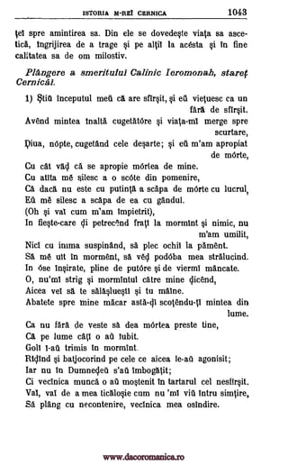 1STORIA M-REi CERNICA 1043
tei spre amintirea sa. Din ele se dovede0e viata sa asce-
ticA, tngrijirea de a trage §i pe altil la acesta 0 in fine
calitatea sa de om milostiv.
Pl4ngere a smeritului Wink Ieromonah, starer
Cernicai.
1) titi inceputul meg ca are sfir0t, eti vietuesc ca un
farl de sfir0t.
Avend mintea tnalta cugetatOre §i viala-ml merge spre
scurtare,
piva, nOpte, cugetand cele deprte; §i eu m'am apropiat
de mOrte,
Cu cat vad ca se apropie mOrtea de mine.
Cu atita me silesc a o scOte din pomenire,
CA daca nu este cu putinta u scapa de mOrte cu lucrul,
Eu me silesc a scapa de ea cu gandul.
(Oh §i vac cum m'am impietrit),
In fiecte -care di petre0.nd frati la mormint nimic, nu
m'am umilit,
Niel cu inima suspinand, sa plec °chit la 'Anent.
SA me nit in morment, sa ved podOba mea stralucind.
In Ose in0rate, pline de putOre §i de viermi mancate.
0, nu'mi strig mormintul catre mine clicend,
Aicea vet sa to sAIA0ue§ti §i to maine.
Abatete spre mine macar asta-di scotendu-p mintea din
lume.
Ca nu WA ae veste sa dea mOrtea preste tine,
CA pe lume ca(T o all habit.
Goll trimis in mormint.
Rtdind Si batjocorind pe cele ce aicea le-au agonisit;
Iar nu in Dumnedeil s'au imbogatit;
Ci vecinica munca o au mostenit in tartarul cel nesfir0t.
Vai, vac de a mea ticalqie cum nu 'mi via intru simOre,
Sa plang cu necontenire, vecinica mea osindire.
0
*i
0
I -all
www.dacoromanica.ro
 