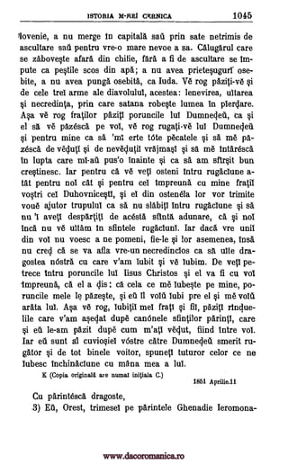 ISTORIA M-REI CERNICA 1045
lovenie, a nu merge in capital& sail prin sate netrimis de
ascultare sat( pentru vre-o mare nevoe a sa. Calugarul care
se zabove§te afara din chilie, far& a fi de ascultare se Im-
pute ca pe§tile scos din apa; a nu avea priete§ugurr ose-
bite, a nu avea pung& osebita, ca Iuda. Ve rog paziti-ve qi
de cele trel arme ale diavolulul, acestea: lenevirea, uitarea
§i necredinta, prin care satana robe§te lumea in plerdare.
.A§a ye rog fratilor pazitI poruncile lul Dumnedeti, ea §i
el sa ve pazesca pe vol, ve rog rugati-ve lul Dumnedea
qi pentru mine ca erte tote pecatele si sa me pa-
zesca de vedutl §i de never util vrajma0 §i sa me intaresca.
in Iupta care pus'o inainte §i ca sa am sfir§it bun
cre§tinesc. Iar pentru ca ye yeti osteni intru rugaclune a-
tat pentru not cat si pentru ceI Impreuna cu mine fratii
voOri cel Duhovnice§ti, si el din ostenela for vor trimite
voile ajutor trupulul ca sa nu slabitl intru rugaclune si sa
nu 'I avetl despartitI de acesta sfinta, adunare, ca §i not
Inca nu ye ultam In sfintele rugaclunl. Iar dad. vre unit
din vol nu voesc a ne pomeni, fie-le si for asemenea, insa
nu cred ca se va afla vre-un necredincios ca sit ulte dra-
gostea nOstra cu care v'am lubit qi ve lubim. De yeti pe-
trece intru poruncile 1111 Iisus Christos si el va fi cu voi
-impreuna, ca el a dis ca cela ce me Iube§te pe mine, po-
runcile mele le pazeqte, vouti lubi pre el si me youti.
arata lul. tip ye rog, lubitil mel frail ci fil, pazi l rindue-
lile care v'am asedat dupe canOnele sfintilor parintl, care
§i eu le-am pazit dupe cum m'atl vedut, fiind Intre vol.
Iar eli sunt al cuvio§iel vastre catre Dumneded smerit ru-
gator §i de tot binele voitor, spunetl tuturor celor ce ne
lubesc inchinaclune cu mana mea a lui.
K (Copia originalii are numal initiala C.)
1861 Aprilie.11
Cu parintesca dragoste,
.3) EU, Orest, trimesel pe parintele Ghenadie Ieromona-
sä 'ml
mi -au
si ed it
www.dacoromanica.ro
 