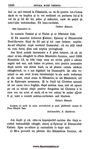 1046 'STOMA M-E1111 CERNICA
hul ca sa-1 trimeti la Flamanda, ca sa fie pentru tot-d'auna,
data se va Impaca §i to vel multumi ca purtarea lui §i it
vel da §i lul 45 lei, pane §i mancare, casa de qeclut i.
cele-1:alte trebuinclOse. Fii bine-cuvintat.
Calinic Minna
1860 Septembrie 16.
In numele Tata lig qi al Fiulul §i al Sfintului Duh.
4) Ed smeritul Arhiered pink, Episcop al RImniculul-
Noul-Severin fiind de 65 ant §i tot cam bolnav, neOin-
du-mI sfir§itul, dup6 cuvIntul Domnulul: ca. nu §titi can&
va veni furul, cliva sau nOptea prevegheatl.
Am Meat acesta insemnare a fi §tiut tuturor, ca eu de
cand m'am calugarit in sfinta Manastire Cernica, anul 180&
Noembrie 12, In tOta viata mea nu m'am grijit a aduna
argint sad aur, sad halne de prisos, nici pentru pomenire
dupe mOrte am strins banl, ca sa pazesc curata saracie
calugaresca, ce o am tagaduit lul Dumneled. Iar cate ye-
nituri ce am avut le-am Intrebuintat la ale mele trebuinte
§i ale easel, cand eram In Manastire, la ale Manastirel, cat.
§i in Episcopie asemenea. §i la fratil Jul Christos nimeni
sa nu caute vre-o bogatie, dup6 mOrtea mea, sad s6, apuce
pe cei ce slujit pentru dragostea lul Christos a le
cere vre un avut al mai, a se vor osteni in zadar imvor
fi Si, Subt a nOstra. nebine-cuvintare sad blestem.
Calinic
Acestea s'a stria de mine nevrednicul qi mult "pacItosul ucenio al,
Prea Sfintiel Sale.
Arhimandrit, A. Baldovin.
Am iucjit cate-va Imprejurarl curiOse din viata a-
cestul Imbunatatit calugar, staret i Episcop al Rtmniculul
Calinic. Spre n6-uitare i curiozitate le in§ir aid:
a) MI-a povestit un parinte din Manastirea Cernica, cat
mi-ad
.Rfmnk.
i eU,
www.dacoromanica.ro
 
