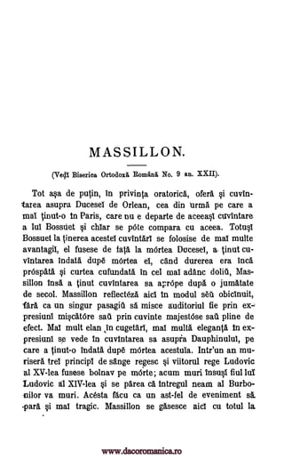 MASSILLON.
(Vell Biserica Ortodoxa, Roman& No. 9 an. XXII).
Tot a§a de putin, in privinta oratoria, der& i cuvin-
Urea asupra Ducesel de Or lean, cea din firma pe care a
mat tinut-o in Paris, care nu e departe de aceea0 cavintare
a lui Bossdet §i chlar se pOte compara cu aceea. Totql
Bossuet la tinerea acestel cuvintarl se folosise de mat multe
avantagit, el fusese de fats la mOrtea DuceseI, a- tinut Cu-
vIntarea indata dupe mOrtea et, and durerea era Inca
prOspatA §i curtea cufundata in cel ma! adanc dolit, Mas-
sillon insa a tinut cuvintarea sa aprOpe dupa o jumatate
de secol. Massillon reflecteza aid In modul set obicinuit,
WA ca un singur pasagitil sa misce auditoriul fie prin ex-i
presiuni mi§atOre sail prin cuvinte majestbse sat pline de
efect. Mat mult elan ,in cugetari, mat, mull& eleganta In ex-
presiuni sp vede In cuvintarea sa asupia Dauphinulul, pe
care a tinut-o indata dupe mOrtea acestula. Intr'un an mu-
risera trei principt de sange regesc i viitorul rege Ludovic
al XV-lea fusese bolnav pe mode; acum muri insult fiul lut
Ludovic Ed XIV-lea §i se parea a Intregul neam al Burbo-
nilor va muri. Acesta Wu ca un ast-fel de eveniment sa,
-par& §i mat tragic. Massillon se gasesce aid cu totul la
www.dacoromanica.ro
 