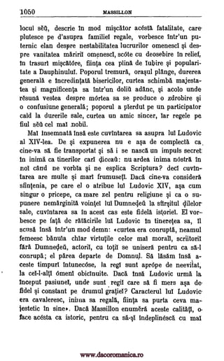 1050 MASSILLON
locul setl, descrie In mod miscAtor acestl fatalitate, care
plutesce pe d'asupra familiel regale, vorbesce Intr'un pu-
ternic elan despre nestabilitatea lucrurilor omenesci si des-
pre vanitatea mAriril omenesci, scOte cu deosebire in relief,
In trasurl miscAtOre, fiinta cea plina de lubire si populari-
tate a Dauphinulul. Poporul tremura., orasul plAnge, durerea
general& e Incredintata bisericilor, curtea schimbA majesta-
tea si magnificenta sa intr'un doliu adanc, si acolo unde
rAsun& vestea despre mOrtea sa se produce o zdrobire si
o confusiune generalA, poporul a plerdut pe un participator
cald la durerile sale, curtea un amic sinter, lar regele pe,
fiul s611 cel mal nobil.
Mal insemnat& InsA este cuvintarea sa asupra lui Ludovic
al XIV-lea. De si expunerea nu e asa de complect& ca
cine-va sa. fie transportat si s& i se nascl un impuls secret
In inima ca tinerilor can cliceau: nu ardea inima nOstrl in
nol card ne vorbia si ne esplica Scriptura? deci cuvin-
tarea are multe si marl frumuseti. Daca cine-va considers
sfintenia, pe care el o atribue lui Ludovic XIV, asa cum
singur o pricepe, ca mare zel pentru religiune si ca o su-
punere nemarginita vointel lul Dumnecjell la sfirsitul lilelor
sale, cuvintarea sa in acest cas este fidelA istoriet El vor-
besce pe fa .a de rAtAcirile lul Ludovic In tineretea sa, 11
scusA insa tntr'un mod demo: curtea era conrupta, neamul
femeesc bAnula chiar virtutile celor mai morall, scriitorii
fArA Dumnedeil, actoril, cu totil se uniserl pentru ca sa. -I
conrupa; el 'Area departe de Domnul. SA lasam insa a-
ceste timpurl intunecOse, la regl sunt aprOpe de neevilat,
la ceI-1-alti Omenl obicinuite. DacA Ins& Ludovic urma la
Inceput pasiunel, unde sunt regil care sa fi mers asa de
fidel si constant pe drumul gratiei? Caracterul lul Ludovic-
era cavaleresc, inima sa regalS, fiinta sa purta ceva ma-
jestetic in sine). Daca Massillon enumera aceste calitati, o,
face acesta ca istoric, pentru ca sa -s1 indeplinesca cu mal
www.dacoromanica.ro
 