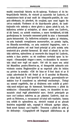 MASSILLON 1051
consciinta datoria sa de episcop. Vorbesce el de In-
treprinderile fericite, de victoril si cuceririle lul Ludovic, el
teamintesce Inca si mat mult de campurile pustiite, de ora-
_sele sfarImate, de plerderl, de cruclimi, care stint legate de
orl-ce resboll Vorbesce el de bine-facerile pacei, de insti-
-tutiunile cele marete a caror glorie a ajuns pans la nol, de
-I nflorirea artelor si sciintelor, al caror autor era Ludovic,
el da lumel, cu acesta ocasiune, o mare invetatura, ca t6ta
perfectiunea in lucrurile omenescl pith in sine o insemnata
parte IntunecOsa. Cu Inflorirea sciintelor aparu si reutatea,
en arta teatrala coruptiunea moravurilor, cu poesia ispita,
cu filosofia necredinta, cu arta oratories lingusirea, care e
periculOsa pentru cel mal bunI principl si prin acesta arta
-oratorica 0-a plerdut farmecul. i cand el aduna la un loc
tOta marirea, splendOrea si onorurile din timpul Jul Ludovic,
-acesta o face pentru ca sa confirme cuvintul spus la In-
ceput: tDumnecleti singur e mare, cu deosebire in momen-
tele and mor regil cei marl. Or cat de mare era zelul
Jul Massillon pentru Biserica sa, el desaproba mesurile cele
violente contra Hughenotilor si se exprima plin de lubire
-cu privire la acestia: (Cat de bine ar fi fost daca el ar fi
cedat adeverulul de cat forte! si ar fi ascultat de Biserica,
si chlar dad. aj fi fost ipocritl la inceput, generatiunile ur-
matOre 1-ar fi considerat ca adeverati credincIosl*. Totusi
nu numal cugetarile, dar si dictiunea este nobila si potri-
vita unul subject asa de insemnat. Introducerea e pal& de
-stralucire : (Dumnecleti singur e mare, cu deosebire in mo-
mentele cand regil pamentulul mor; fericit principele pe
-care nu-1 seduce marirea sa pe pament. Ludovic, mal su-
perb ca Solomon, a recunoscut ca totul este vanitate; lumea
-era orbits de splendOrea sa, streinil veniatl si se plecali
lnaintea majestatil sale, supusil If ridicara aprOpe altare,
Insa acest farmec nu-1 insela). Trecerea e plina de arta si
delicatete: gLingusitoril sel lingusau slabiclunea sa si
multa
-de
www.dacoromanica.ro
 