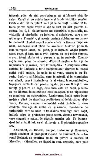 1052 MASSILLON
trggeail, pOte, de aid. conclusiunea cg. el blamail virtutile
sale*. Care? si cu ac6sta Incepe el lauda virtutilor regelul.
Citatele din Sf. Scriptura sunt pline de viatg.: «Cgnd v6 In-
treld. pe vol copiil vostri ce rost au aid pietrele a-
cestea, Los. 4, 6, ele amintesc nu cuceririle, ci pustiirile, nu
victoriile ci plerderile, nu fericirea ci nefericirea, care a ve-
nit asupra Franciel*, si aceste cuvinte dobgndesc un carac-
ter deosebit and el repeta aceste citate la fie-care cugetare
noun. Antitesile sunt pline de armonie: Ludovic primi lay
sine pe regele Jacob, cel gonit, si se lupta cu Anglia pentru
acest stop, si dad. nu a avut onOrea ca redea corona;
a avut totusl gloria o pue pe a sa In pericol*. Compa-
ratiile sunt pline de adever: «Poporul engles e tot asa de
impetuos ca si marea, care 11 inconjOrg). Alocutiunea catre
sufletul lul Ludovic e f6rte emotionatOre: «IntOrce-te
suflet nobil crestin, de unde to al venit, unesce-te cu Te-
resia, Ludovic si Adelaida, care to Wept& si In eternitatea
cea sfintg., usucg. lacrimile ce le al versat la mormintul lor,
Ingrijesce acolo in cer pentru regatul, pe care II Iasi In su-
ferinta si pentru un rege, care Inca este un copil, $i cauta
sa, ne liberezi de suferintele care ne apasa si de vitiile care
se Inmultesc cu suferintele RugacIunea finalg. catre Dum-
nedeii e plina de simplitate copilaresd si de barbatie: «Pri-
vesce, DOmne, asupra monarchiei celel pgrAsite In care-
credinta este asa de veche ca si corona, libereza,-ne de
turburarile care se nasc in tot-d'auna dud regil sunt copil,
intinde aripa to protectOre peste acesta victima nevinovatg.,
care singer.. a sdpat de sagetile maniel tale. Fib Dumne-
cleul Jul si tatal lul, ca el sa Invete a fl parintele supusilor
D'Alembert, cu Diderot, Furgot, Helvetius si Rousseau,
6spele constant al pranclulul ateistic de Duminicg. de la ba-
ronul Holbach se exprima ast-fel eu privire la oratoria luI
Massillon: «Massillon se ilustra in acea oratorie, care pOte
si oic
sa
tnapol,
set,.
sa-I
www.dacoromanica.ro
 