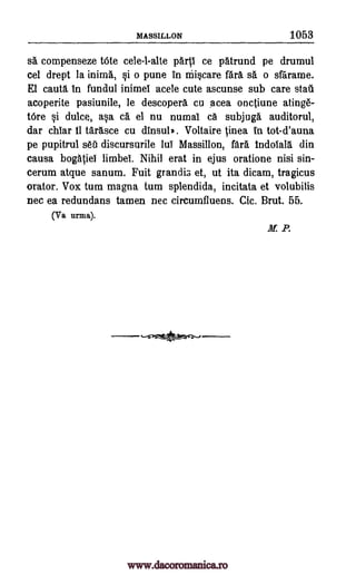 MASSILLON 1053
sa compenseze tote cele-l-alte ce patrund pe drumul
cel drept la inima, i o pune in niiscare fara sa o sfarame.
El cauta in fundul inimel acele cute ascunse sub care stall
acoperite pasiunile, le descopera cu acea onctiune atinge-
tOre si dulce, asa a el nu numal ca subjuga auditorul,
dar chiar it tarasce cu dinsul*. Voltaire tinea in tot-d'auna
pe pupitrul sea discursurile lui Massillon, fara indotala din
causa bogatiei limbei. Nihil erat in ejus oratione nisi sin-
cerum atque sanum. Fuit grandis et, ut ita dicam, tragicus
orator. Vox turn magna tum splendida, incitata et volubilis
nec ea redundans tamen nec circumfluens. Cic. Brut. 55.
(Va
M: P.
paril
firma).
www.dacoromanica.ro
 