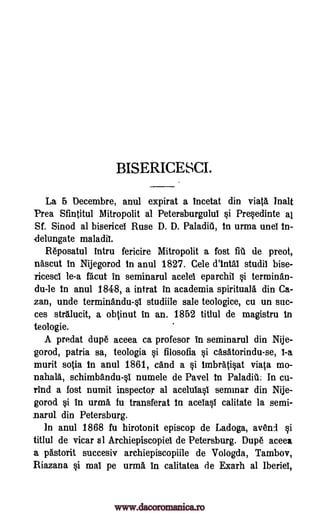 BISERICESCI.
La 5 Decembre, anul expirat a incetat din viata Malt
Prea Sfintitul Mitropolit al Petersburgului si Pre§edinte al
Sf. Sinod al bisericel Ruse D. D. Paladiti, In urma unei in-
delungate maladii.
Reposatul intru fericire Mitropolit a fost fill de preot,
nascut in Nijegorod in anul 1827. Cele d'intai studii bise-
Ticesci le-a facut in seminarul acelei eparchil §i terminan-
du-le in anul 1848, a intrat in academia spirituals din Ca-
zan, unde terminandull studiile sale teologice, cu un suc-
ces str.lucit, a obtinut in an. 1852 titlul de magistru in
teologie.
A predat dupe aceea ca profesor In seminarul din Nije-
gorod, patria sa, teologia si filosofia §i casatorindu-se, I-a
murit sotia in anul 1861, and a §i imbrati§at viata mo-
nahala, schimbandu-§I numele de Pavel in Paladiti. In cu-
rind a lost numit inspector al aceluia§1 seminar din Nije-
gorod §i in urma fu transferat in aceIa§1 calitate la semi-
narul. din Petersburg.
In anul 1868 fu hirotonit episcop de Ladoga, avend §i
titlul de vicar al Archiepiscopiel de Petersburg. Dupe aceea,
a pastorit succesiv archiepiscopiile de Vologda, Tambov,
Riazana §i mai pe urma in calitatea de Exarh al Iberiei,
www.dacoromanica.ro
 