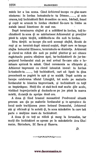 1058 BthERICESCI
ratele for a lua scena. and Arhiereul fncepe cu glas mare
antarea: In lordan botezandu-te to Demne , si mee
cruces, toti inchinatorii fail deosebire de secs, barbati, femei
si copil se arunca In Jordan cantand fie-care in limba sa
natala imnul bisericesc de mal sus.
Dupe terminarea slujbei si a scaldarei In Jordan, tots in-
chinatoril In acea cu. se marturisesc Arhiereului si preotilor
pans In nepte tarditi, scaldandu-se din nail In Jordan.
Sera tftrclifi. se incepe din nou aceeasi slujba, facuta de
rusl si se termina dupe miezul noptei, dupe care se incepe
slujba botezului Elinesce, terminandu-se dimineta. Arhiereul
si clerul se ridica din not]. pe podul plutitor si aci citesce
rugaclunile pentru sfintirea apel, far Inchinatorii de jur Im-
prejurul Iordanului stall pe mal avend fie-care ate o lu-
Minare aprinsa in mana. and ceremonia se sfarseste si.
Arhiereul impreuna cu clerul intoneza, imnul: In Jordan
botezandu-te. . , lots inchinatoril, cars all lipsit in clitia
precedents se pogera in apa si se scalds. Dupe acesta se
incepe celebrarea 'sfintel Liturghil, tot acolo pe malurile
Iordanului in biserica Improvisata, si Inchinatorii cu totif
se Impartasesc. Multi din el stall Inca mai multe Bile acolo,
visitand imprejurimile si duandu-se pe jos pana la marea
mexta, distani . de aprepe doue ore.
A doua qi hind hramul monastirei Prodromul situata
precum am clis pe malurile Iordanului si in apropiei e de
locul uncle traditiunea pune botezul Domnului, Arhiereul
sta si oficiaza si In acesta Ili, in acea mangstire la care tail
parte o multime mare de inchinatori.
A doua Ali cu top se ridica si merg la Ierusalim, lar
multi din inchinItori se opresc pe la rnanastirile Ava Ghe:
rasim, Sarindaru, Sf. Sava si Hazeva.
D.
.....
www.dacoromanica.ro
 