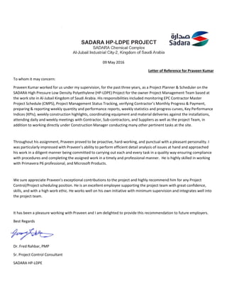 09 May 2016
Letter of Reference for Praveen Kumar
To whom it may concern:
Praveen Kumar worked for us under my supervision, for the past three years, as a Project Planner & Scheduler on the
SADARA High Pressure Low Density Polyethylene (HP-LDPE) Project for the owner Project Management Team based at
the work site in Al-Jubail Kingdom of Saudi Arabia. His responsibilities included monitoring EPC Contractor Master
Project Schedule (CMPS), Project Management Status Tracking, verifying Contractor’s Monthly Progress & Payment,
preparing & reporting weekly quantity and performance reports, weekly statistics and progress curves, Key Performance
Indices (KPIs), weekly construction highlights, coordinating equipment and material deliveries against the installations,
attending daily and weekly meetings with Contractor, Sub-contractors, and Suppliers as well as the project Team, in
addition to working directly under Construction Manager conducting many other pertinent tasks at the site.
Throughout his assignment, Praveen proved to be proactive, hard-working, and punctual with a pleasant personality. I
was particularly impressed with Praveen’s ability to perform efficient detail analysis of issues at hand and approached
his work in a diligent manner being committed to carrying out each and every task in a quality way ensuring compliance
with procedures and completing the assigned work in a timely and professional manner. He is highly skilled in working
with Primavera P6 professional, and Microsoft Products.
We sure appreciate Praveen’s exceptional contributions to the project and highly recommend him for any Project
Control/Project scheduling position. He is an excellent employee supporting the project team with great confidence,
skills, and with a high work ethic. He works well on his own initiative with minimum supervision and integrates well into
the project team.
It has been a pleasure working with Praveen and I am delighted to provide this recommendation to future employers.
Best Regards
Dr. Fred Rahbar, PMP
Sr. Project Control Consultant
SADARA HP-LDPE
 