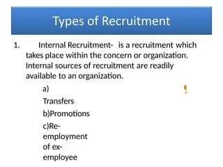 1. Internal Recruitment- is a recruitment which
takes place within the concern or organization.
Internal sources of recruitment are readily
available to an organization.
a)
Transfers
b)Promotions
c)Re-
employment
of ex-
employee
 