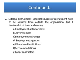 2. External Recruitment- External sources of recruitment have
to be solicited from outside the organization. But it
involves lot of time and money.
a)EmpIoyment at factory level
b)Advertisement
c)EmpIoyment exchanges
d) Employment agencies
e)EducationaI Institutions
f)Recommendations
g)Labor contractors
 