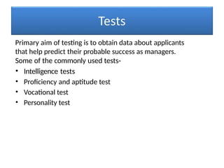 Primary aim of testing is to obtain data about applicants
that help predict their probable success as managers.
Some of the commonly used tests-
• Intelligence tests
• Proficiency and aptitude test
• Vocational test
• Personality test
 