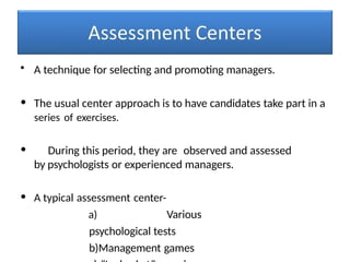 • A technique for selecting and promoting managers.
• The usual center approach is to have candidates take part in a
series of exercises.
• During this period, they are observed and assessed
by psychologists or experienced managers.
• A typical assessment center-
a) Various
psychological tests
b)Management games
 
