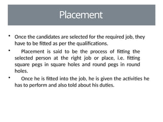 Placement
• Once the candidates are selected for the required job, they
have to be fitted as per the qualifications.
• Placement is said to be the process of fitting the
selected person at the right job or place, i.e. fitting
square pegs in square holes and round pegs in round
holes.
• Once he is fitted into the job, he is given the activities he
has to perform and also told about his duties.
 