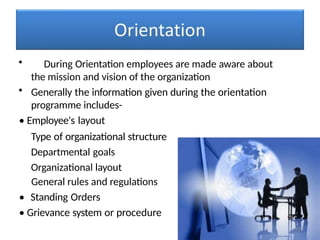 • During Orientation employees are made aware about
the mission and vision of the organization
• Generally the information given during the orientation
programme includes-
• Employee's layout
Type of organizational structure
Departmental goals
Organizational layout
General rules and regulations
• Standing Orders
• Grievance system or procedure
 