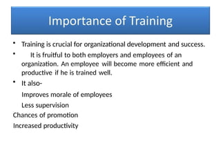 • Training is crucial for organizational development and success.
• It is fruitful to both employers and employees of an
organization. An employee will become more efficient and
productive if he is trained well.
• It also-
Improves morale of employees
Less supervision
Chances of promotion
Increased productivity
 