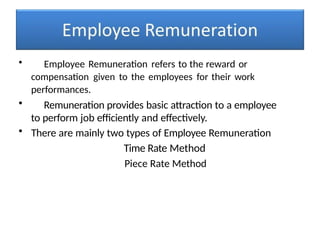 • Employee Remuneration refers to the reward or
compensation given to the employees for their work
performances.
• Remuneration provides basic attraction to a employee
to perform job efficiently and effectively.
• There are mainly two types of Employee Remuneration
Time Rate Method
Piece Rate Method
 