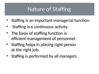 Nature of Staffing
• Staffing is an important managerial function.
• Staffing is a continuous activity.
• The basis of staffing function is
efficient management of personnel.
• Staffing helps in placing right person
at the right job.
• Staffing is performed by all managers .
 
