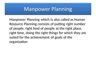 Manpower Planning which is also called as Human
Resource Planning consists of putting right number
of people, right kind of people at the right place,
right time, doing the right things for which they are
suited for the achievement of goals of the
organization
 