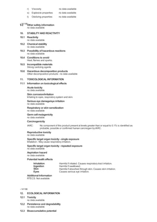 r) Viscosity                     no data available
       s) Explosive properties          no data available
       t)   Oxidizing properties        no data available

- 141186
9.2    Other safety information
       no data available

10. STABILITY AND REACTIVITY
10.1 Reactivity
       no data available
10.2 Chemical stability
       no data available
10.3 Possibility of hazardous reactions
       no data available
10.4 Conditions to avoid
       Heat, flames and sparks.
10.5 Incompatible materials
       Strong oxidizing agents
10.6 Hazardous decomposition products
       Other decomposition products - no data available

11. TOXICOLOGICAL INFORMATION
11.1 Information on toxicological effects
     Acute toxicity
       no data available
       Skin corrosion/irritation
       Irritating to eyes, respiratory system and skin.
       Serious eye damage/eye irritation
       no data available
       Respiratory or skin sensitization
       no data available
       Germ cell mutagenicity
       no data available
       Carcinogenicity
       IARC:        No component of this product present at levels greater than or equal to 0.1% is identified as
                    probable, possible or confirmed human carcinogen by IARC.
       Reproductive toxicity
       no data available
       Specific target organ toxicity - single exposure
       Inhalation - May cause respiratory irritation.
       Specific target organ toxicity - repeated exposure
       no data available
       Aspiration hazard
       no data available
       Potential health effects
             Inhalation                 Harmful if inhaled. Causes respiratory tract irritation.
             Ingestion                  Harmful if swallowed.
             Skin                       Harmful if absorbed through skin. Causes skin irritation.
             Eyes                       Causes serious eye irritation.
       Additional Information
       RTECS: Not available


- 141186
12. ECOLOGICAL INFORMATION
12.1 Toxicity
       no data available
12.2 Persistence and degradability
       no data available
12.3 Bioaccumulative potential
 