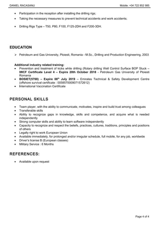 DANIEL RACASANU Mobile: +04 722 852 985
• Participation in the reception after installing the drilling rigs;
• Taking the necessary measures to prevent technical accidents and work accidents;
• Drilling Rigs Type – T50, P80, F100, F125-2DH and F200-3DH.
EDUCATION
 Petroleum and Gas University, Ploiesti, Romania - M.Sc., Drilling and Production Engineering, 2003
Additional industry related training:
• Prevention and treatment of kicks while drilling (Rotary drilling Well Control Surface BOP Stuck –
IWCF Certificate Level 4 – Expire 20th October 2018 - Petroleum Gas University of Ploiesti
Romania
• BOSIET(5700) – Expire 08th
July 2019 – Emirates Technical & Safety Development Centre
(offshore survival certificate : 0058570009071572612)
• International Vaccination Certificate
PERSONAL SKILLS
• Team player, with the ability to communicate, motivates, inspire and build trust among colleagues
• Transferable skills
• Ability to recognize gaps in knowledge, skills and competence, and acquire what is needed
independently
• Strong computer skills and ability to learn software independently
• Capacity to recognize and respect the beliefs, practices, cultures, traditions, principles and positions
of others
• Legally right to work European Union
• Available immediately, for prolonged and/or irregular schedule, full mobile, for any job, worldwide
• Driver’s license B (European classes)
• Military Service : 6 Months
REFERENCES:
• Available upon request
Page 4 of 4
 