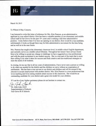 Dr. John Link, Ed.D
Superintendent of Schools
Fair Grove R-X Schools
what, 1,,,„..,!„1detikes night
March 18, 2015
To Whom It May Concern,
I am honored to write this letter of reference for Mrs. Kim Pearson, as an administrative
applicant in your school district. Kim has been a valuable member of our elementary and middle
school staff at Fair Grove for the past 10+ years and is seeking a full time administrative
position. I truly believe that if we have an opening in our district, Kim would be a top candidate,
unfortunately it looks as though there may be little administrative movement for the time being
and as well as in the near future.
Mrs. Pearson has taught at the elementary classroom level, in middle school English department,
and currently serves as a middle school librarian. Throughout her tenure I have always found
Kim to be willing to accept any change or challenge we have suggested as a true professional
and with the great excitement to see student success. She is a true part of the team that is more
than willing to do what it takes for success and finds creative and non-traditional strategies to
meet the needs of all students.
In closing, let me say that in all my years of administration, I have never seen a person so willing
to do what was needed for the district and the children we serve without an expectation of
entitlement. She has been a true servant to our district and children and will be missed if she
chooses to accept employment with another district. Mrs. Kim Pearson is a true professional that
loves teaching and loves seeing students attain success in the classroom. She would be an
outstanding candidate for your district and a great role model for your children.
If I can be of any further sistance please do not hesitate to contact me.
Fair Grove R-X School District 132 N. Main, Fair Grove, MO 65648 (417)759-2233 Fax (417)759-7150
 