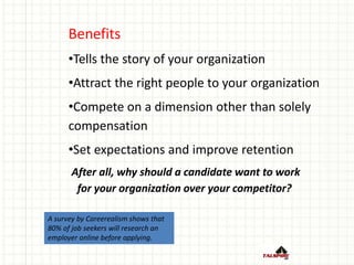 Benefits
•Tells the story of your organization
•Attract the right people to your organization
•Compete on a dimension other than solely
compensation
•Set expectations and improve retention
After all, why should a candidate want to work
for your organization over your competitor?
A survey by Careerealism shows that
80% of job seekers will research an
employer online before applying.
 