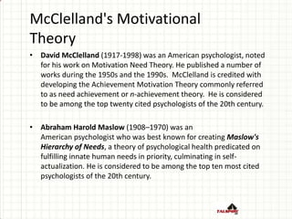 McClelland's Motivational
Theory
• David McClelland (1917-1998) was an American psychologist, noted
for his work on Motivation Need Theory. He published a number of
works during the 1950s and the 1990s. McClelland is credited with
developing the Achievement Motivation Theory commonly referred
to as need achievement or n-achievement theory. He is considered
to be among the top twenty cited psychologists of the 20th century.
• Abraham Harold Maslow (1908–1970) was an
American psychologist who was best known for creating Maslow's
Hierarchy of Needs, a theory of psychological health predicated on
fulfilling innate human needs in priority, culminating in self-
actualization. He is considered to be among the top ten most cited
psychologists of the 20th century.
 