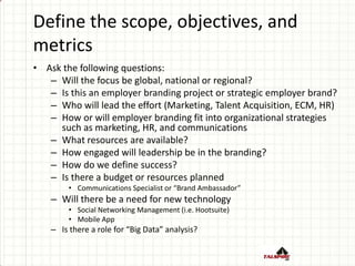 Define the scope, objectives, and
metrics
• Ask the following questions:
– Will the focus be global, national or regional?
– Is this an employer branding project or strategic employer brand?
– Who will lead the effort (Marketing, Talent Acquisition, ECM, HR)
– How or will employer branding fit into organizational strategies
such as marketing, HR, and communications
– What resources are available?
– How engaged will leadership be in the branding?
– How do we define success?
– Is there a budget or resources planned
• Communications Specialist or “Brand Ambassador”
– Will there be a need for new technology
• Social Networking Management (i.e. Hootsuite)
• Mobile App
– Is there a role for “Big Data” analysis?
 