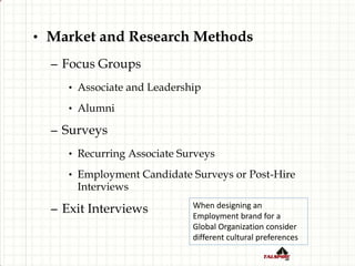 • Market and Research Methods
– Focus Groups
• Associate and Leadership
• Alumni
– Surveys
• Recurring Associate Surveys
• Employment Candidate Surveys or Post-Hire
Interviews
– Exit Interviews When designing an
Employment brand for a
Global Organization consider
different cultural preferences
 