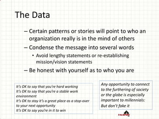 The Data
– Certain patterns or stories will point to who an
organization really is in the mind of others
– Condense the message into several words
• Avoid lengthy statements or re-establishing
mission/vision statements
– Be honest with yourself as to who you are
It’s OK to say that you're hard working
It’s OK to say that you’re a stable work
environment
It’s OK to stay it’s a great place as a stop-over
to your next opportunity
It’s OK to say you’re in it to win
Any opportunity to connect
to the furthering of society
or the globe is especially
important to millennials:
But don’t fake it
 