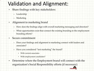 Validation and Alignment:
• Share findings with key stakeholders:
– Leadership
– Marketing
• Alignment to marketing brand
– How does the findings align with overall marketing messaging and direction?
– What opportunities exist that connect the existing branding to the employment
branding efforts?
• Secure commitment
– Does your findings and alignment to marketing connect with leaders and
associates?
– Have you considered “test marketing” the brand?
• With current associates
• With employment candidates?
• Determine where the Employment brand will connect with the
organization’s Social Responsibility efforts (if necessary)
 