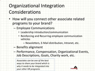 Organizational Integration
Considerations
• How will you connect other associate related
programs to your brand?
– Employee Communications
• Leadership introduction/communication
• Reinforcing and Recurring employee communication
vehicles
– Newsletters, E-Mail distribution, Intranet, etc.
– Benefits alignment
– Performance, Compensation, Organizational Events,
Job Descriptions, Goals, Charity work, etc.
Associates can be one of the best
ways to share your brand which is
why it needs to be integrated into
your other HR programs
 