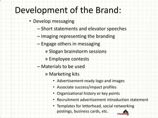 Development of the Brand:
• Develop messaging
– Short statements and elevator speeches
– Imaging representing the branding
– Engage others in messaging
» Slogan brainstorm sessions
» Employee contests
– Materials to be used
» Marketing kits
• Advertisement-ready logo and images
• Associate success/impact profiles
• Organizational history or key points
• Recruitment advertisement introduction statement
• Templates for letterhead, social networking
postings, business cards, etc.
 