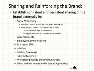 Sharing and Reinforcing the Brand:
• Establish consistent and persistent sharing of the
brand externally in:
– Social Networking
• LinkedIn, Twitter, Facebook, YouTube Google+, etc.
• How will you connect updates to the brand?
– Stories that align to the brand?
– Application process or selection process?
– Advertisements
– Employee Communications
– Marketing Efforts
– Job Fairs
– Job Fair Giveaways
– Training Materials
– Workplace postings and communication
– Share with customers and others as appropriate
 
