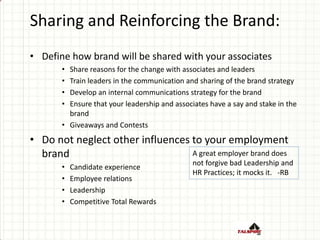 Sharing and Reinforcing the Brand:
• Define how brand will be shared with your associates
• Share reasons for the change with associates and leaders
• Train leaders in the communication and sharing of the brand strategy
• Develop an internal communications strategy for the brand
• Ensure that your leadership and associates have a say and stake in the
brand
• Giveaways and Contests
• Do not neglect other influences to your employment
brand
• Candidate experience
• Employee relations
• Leadership
• Competitive Total Rewards
A great employer brand does
not forgive bad Leadership and
HR Practices; it mocks it. -RB
 