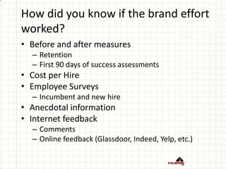 How did you know if the brand effort
worked?
• Before and after measures
– Retention
– First 90 days of success assessments
• Cost per Hire
• Employee Surveys
– Incumbent and new hire
• Anecdotal information
• Internet feedback
– Comments
– Online feedback (Glassdoor, Indeed, Yelp, etc.)
 