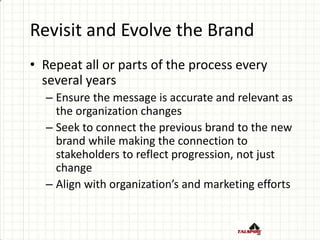 Revisit and Evolve the Brand
• Repeat all or parts of the process every
several years
– Ensure the message is accurate and relevant as
the organization changes
– Seek to connect the previous brand to the new
brand while making the connection to
stakeholders to reflect progression, not just
change
– Align with organization’s and marketing efforts
 