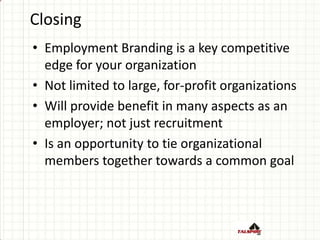 Closing
• Employment Branding is a key competitive
edge for your organization
• Not limited to large, for-profit organizations
• Will provide benefit in many aspects as an
employer; not just recruitment
• Is an opportunity to tie organizational
members together towards a common goal
 