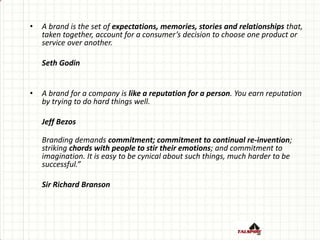 • A brand is the set of expectations, memories, stories and relationships that,
taken together, account for a consumer’s decision to choose one product or
service over another.
Seth Godin
• A brand for a company is like a reputation for a person. You earn reputation
by trying to do hard things well.
Jeff Bezos
Branding demands commitment; commitment to continual re-invention;
striking chords with people to stir their emotions; and commitment to
imagination. It is easy to be cynical about such things, much harder to be
successful.”
Sir Richard Branson
 