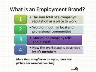 • The sum total of a company’s
reputation as a place to work.1
• Word of mouth in local and
professional communities2
3
• How the workplace is described
by it’s members4
 Stories the company tells
about itself
What is an Employment Brand?
More than a tagline or a slogan, more the
pictures or social networking.
 
