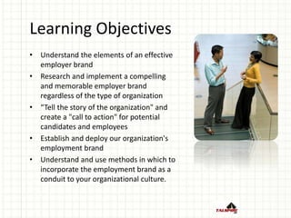Learning Objectives
• Understand the elements of an effective
employer brand
• Research and implement a compelling
and memorable employer brand
regardless of the type of organization
• “Tell the story of the organization" and
create a "call to action" for potential
candidates and employees
• Establish and deploy our organization's
employment brand
• Understand and use methods in which to
incorporate the employment brand as a
conduit to your organizational culture.
 