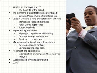 • What is an employer brand?
– The benefits of the brand.
• The elements of an effective employer brand
– Culture, Mission/Vision Considerations
• Steps in which to define and establish your brand
– Market and Research Methods
– Focus Group approaches
– Survey Methods
• Implementing the brand
– Aligning to organizational branding
– Develop strategy and approach
– Buy-in and commitment
• Marketing and outreach uses of your brand
– Developing brand content
– Communicating your brand
• Placement and applications
– Incorporating branding into the employee
lifecycle
• Sustaining and revisiting your brand
• Q&As
 