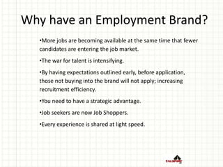 Why have an Employment Brand?
•More jobs are becoming available at the same time that fewer
candidates are entering the job market.
•The war for talent is intensifying.
•By having expectations outlined early, before application,
those not buying into the brand will not apply; increasing
recruitment efficiency.
•You need to have a strategic advantage.
•Job seekers are now Job Shoppers.
•Every experience is shared at light speed.
 
