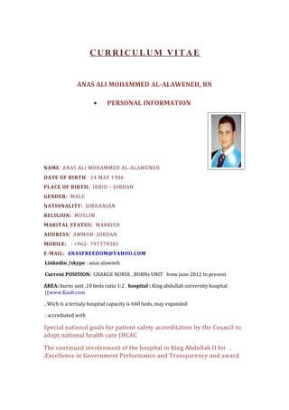 CURRICULUM VITAE
ANAS ALI MOHAMMED AL-ALAWENEH, RN
• PERSONAL INFORMATION
NAME: ANAS ALI MOHAMMED AL-ALAWENEH
DATE OF BIRTH: 24 MAY 1986
PLACE OF BIRTH: IRBID – JORDAN
GENDER: MALE
NATIONALITY: JORDANIAN
RELIGION: MUSLIM
MARITAL STATUS: MARRIED
ADDRESS: AMMAN- JORDAN
MOBILE: : +962- 797379383
E-MAIL: ANASFREEDOM@YAHOO.COM
Linkedin /skype : anas alawneh
Current POSITION: CHARGE NURSE , BURNs UNIT from june 2012 to present
AREA: burns unit ,10 beds ratio 1:2 hospital : King abdullah university hospital
(www.Kauh.com(
Wich is a tertialy hospital capacity is 640 beds, may expanded,
accrediated with:
Special national goals for patient safety accreditation by the Council to
adopt national health care (HCAC
.The continued involvement of the hospital in King Abdullah II for
Excellence in Government Performance and Transparency and award.
 