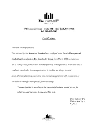 470 Fashion Avenue - Suite 304 - New York, NY 10018.
Tel: 212-967-7140
Certification:
To whom this may concern,
This is to certify that Younesse Bouziani was employed as an Events Manager and
Marketing Consultant at Aim Hospitality Group from March 2013 to September
2016. During three years and six months of service, he has proven to be an asset and a
excellent team leader in our organization. In deed he has always devoted
great efforts in planning, organizing and managing operations with success and he
contributed strongly to the group’s growth strategy.
This certification is issued upon the request of the above named person for
whatever legal purposes it may serve him best.
Given October 2nd,
2016 in New York,
NY, USA.
 