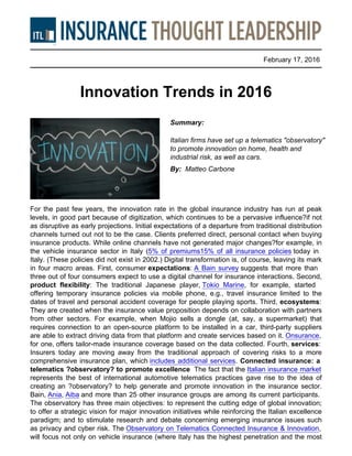 February 17, 2016
Innovation Trends in 2016
Summary:
Italian firms have set up a telematics "observatory"
to promote innovation on home, health and
industrial risk, as well as cars.
By: Matteo Carbone
For the past few years, the innovation rate in the global insurance industry has run at peak
levels, in good part because of digitization, which continues to be a pervasive influence?if not
as disruptive as early projections. Initial expectations of a departure from traditional distribution
channels turned out not to be the case. Clients preferred direct, personal contact when buying
insurance products. While online channels have not generated major changes?for example, in
the vehicle insurance sector in Italy (5% of premiums15% of all insurance policies today in
Italy. (These policies did not exist in 2002.) Digital transformation is, of course, leaving its mark
in four macro areas. First, consumer expectations: A Bain survey suggests that more than
three out of four consumers expect to use a digital channel for insurance interactions. Second,
product flexibility: The traditional Japanese player, Tokio Marine, for example, started
offering temporary insurance policies via mobile phone, e.g., travel insurance limited to the
dates of travel and personal accident coverage for people playing sports. Third, ecosystems:
They are created when the insurance value proposition depends on collaboration with partners
from other sectors. For example, when Mojio sells a dongle (at, say, a supermarket) that
requires connection to an open-source platform to be installed in a car, third-party suppliers
are able to extract driving data from that platform and create services based on it. Onsurance,
for one, offers tailor-made insurance coverage based on the data collected. Fourth, services:
Insurers today are moving away from the traditional approach of covering risks to a more
comprehensive insurance plan, which includes additional services. Connected insurance: a
telematics ?observatory? to promote excellence The fact that the Italian insurance market
represents the best of international automotive telematics practices gave rise to the idea of
creating an ?observatory? to help generate and promote innovation in the insurance sector.
Bain, Ania, Aiba and more than 25 other insurance groups are among its current participants.
The observatory has three main objectives: to represent the cutting edge of global innovation;
to offer a strategic vision for major innovation initiatives while reinforcing the Italian excellence
paradigm; and to stimulate research and debate concerning emerging insurance issues such
as privacy and cyber risk. The Observatory on Telematics Connected Insurance & Innovation,
will focus not only on vehicle insurance (where Italy has the highest penetration and the most
 