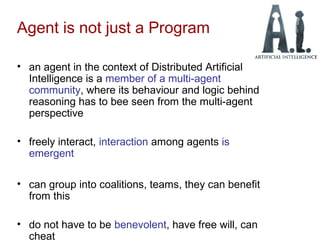Agent is not just a Program
• an agent in the context of Distributed Artificial
Intelligence is a member of a multi-agent
community, where its behaviour and logic behind
reasoning has to bee seen from the multi-agent
perspective
• freely interact, interaction among agents is
emergent
• can group into coalitions, teams, they can benefit
from this
• do not have to be benevolent, have free will, can
cheat
 