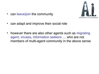 • can leave/join the community
• can adapt and improve their social role
• however there are also other agents such as migrating
agent, viruses, information seekers … who are not
members of multi-agent community in the above sense
 