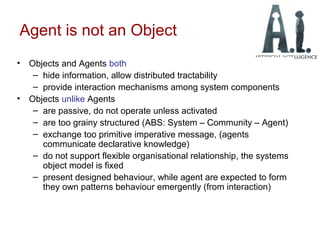 Agent is not an Object
• Objects and Agents both
– hide information, allow distributed tractability
– provide interaction mechanisms among system components
• Objects unlike Agents
– are passive, do not operate unless activated
– are too grainy structured (ABS: System – Community – Agent)
– exchange too primitive imperative message, (agents
communicate declarative knowledge)
– do not support flexible organisational relationship, the systems
object model is fixed
– present designed behaviour, while agent are expected to form
they own patterns behaviour emergently (from interaction)
 